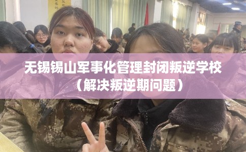 无锡锡山军事化管理封闭叛逆学校（解决叛逆期问题）
