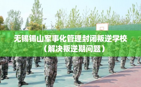 无锡锡山军事化管理封闭叛逆学校（解决叛逆期问题）