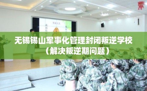 无锡锡山军事化管理封闭叛逆学校（解决叛逆期问题）