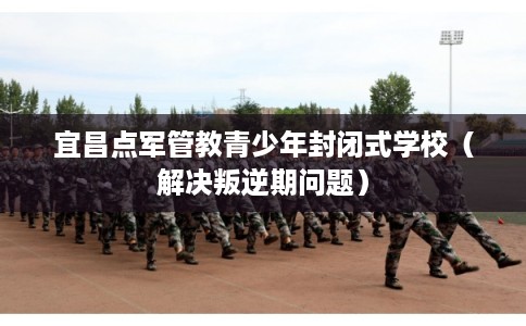 宜昌点军管教青少年封闭式学校（解决叛逆期问题）
