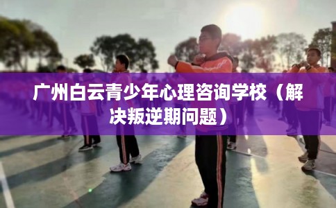 广州白云青少年心理咨询学校（解决叛逆期问题）