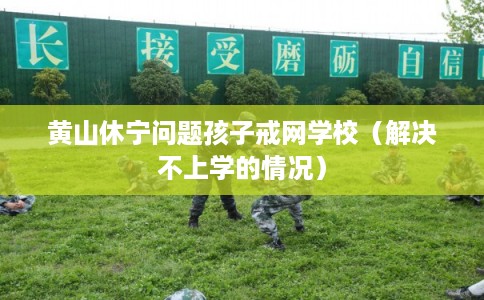 黄山休宁问题孩子戒网学校（解决不上学的情况）