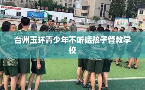 台州玉环青少年不听话孩子管教学校 台州玉环青少年不听话孩子管教学校