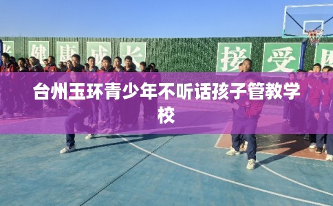 台州玉环青少年不听话孩子管教学校 台州玉环青少年不听话孩子管教学校