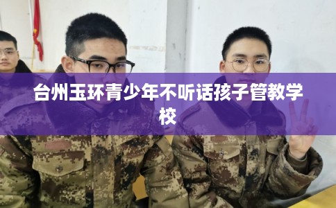 台州玉环青少年不听话孩子管教学校 台州玉环青少年不听话孩子管教学校
