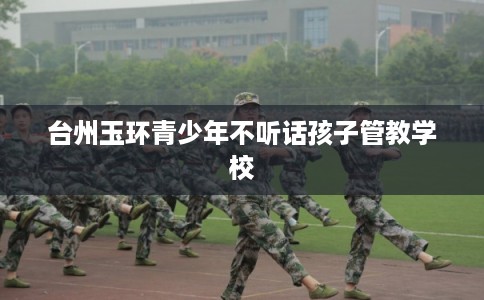 台州玉环青少年不听话孩子管教学校