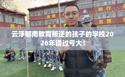 云浮郁南教育叛逆的孩子的学校2026年错过亏大! 云浮郁南教育叛逆的孩子的学校2026年错过亏大!