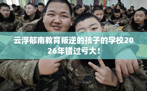 云浮郁南教育叛逆的孩子的学校2026年错过亏大！