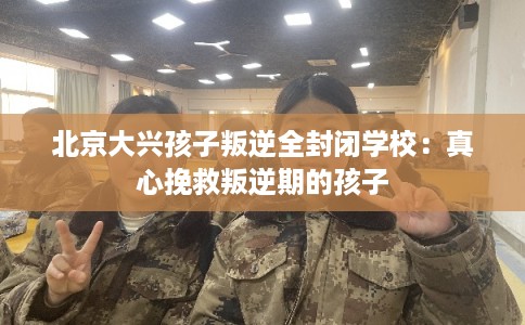 北京大兴孩子叛逆全封闭学校:真心挽救叛逆期的孩子 北京大兴孩子叛逆全封闭学校:真心挽救叛逆期的孩子
