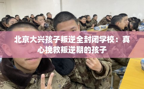 北京大兴孩子叛逆全封闭学校：真心挽救叛逆期的孩子