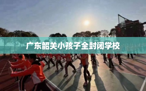 广东韶关小孩子全封闭学校