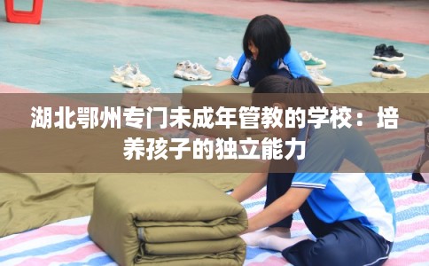 湖北鄂州专门未成年管教的学校：培养孩子的独立能力