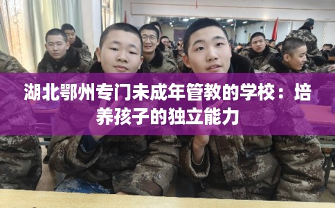 湖北鄂州专门未成年管教的学校：培养孩子的独立能力