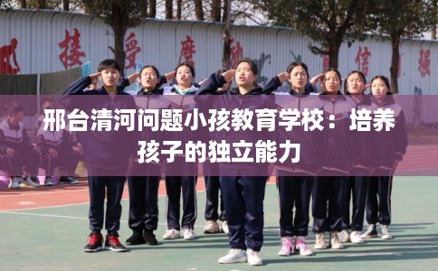 邢台清河问题小孩教育学校：培养孩子的独立能力