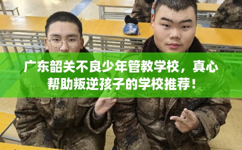 广东韶关不良少年管教学校，真心帮助叛逆孩子的学校推荐！