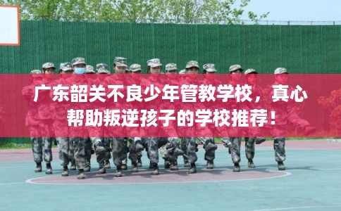 广东韶关不良少年管教学校，真心帮助叛逆孩子的学校推荐！