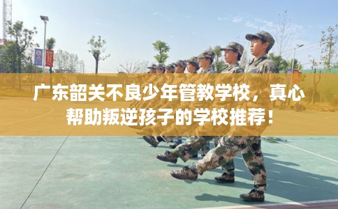 广东韶关不良少年管教学校，真心帮助叛逆孩子的学校推荐！