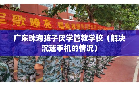 广东珠海孩子厌学管教学校(解决沉迷手机的情况) 广东珠海孩子厌学管教学校(解决沉迷手机的情况)