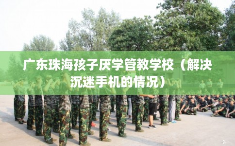 广东珠海孩子厌学管教学校(解决沉迷手机的情况) 广东珠海孩子厌学管教学校(解决沉迷手机的情况)