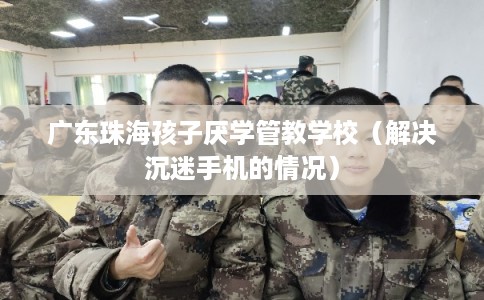 广东珠海孩子厌学管教学校（解决沉迷手机的情况）