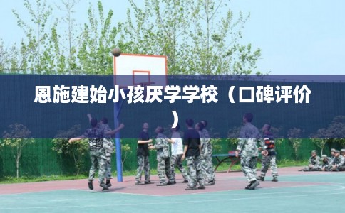 恩施建始小孩厌学学校（口碑评价）