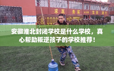 安徽淮北封闭学校是什么学校，真心帮助叛逆孩子的学校推荐！