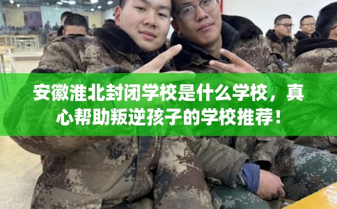 安徽淮北封闭学校是什么学校，真心帮助叛逆孩子的学校推荐！