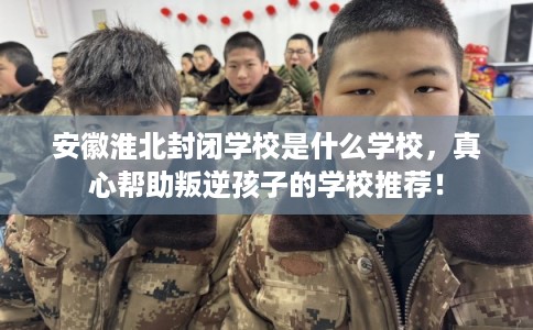 安徽淮北封闭学校是什么学校，真心帮助叛逆孩子的学校推荐！