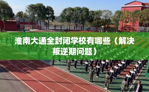 淮南大通全封闭学校有哪些（解决叛逆期问题）