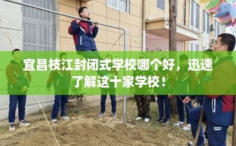宜昌枝江封闭式学校哪个好,迅速了解这十家学校! 宜昌枝江封闭式学校哪个好,迅速了解这十家学校!