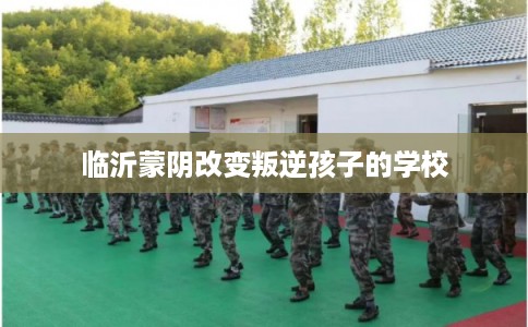 临沂蒙阴改变叛逆孩子的学校 临沂蒙阴改变叛逆孩子的学校