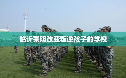 临沂蒙阴改变叛逆孩子的学校