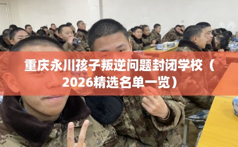 重庆永川孩子叛逆问题封闭学校（2026精选名单一览）