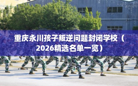 重庆永川孩子叛逆问题封闭学校（2026精选名单一览）