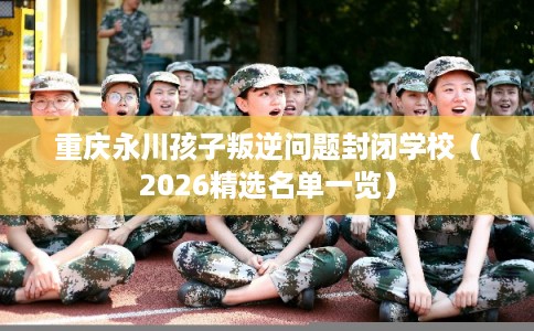 重庆永川孩子叛逆问题封闭学校（2026精选名单一览）