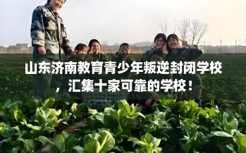 山东济南教育青少年叛逆封闭学校，汇集十家可靠的学校！