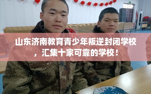 山东济南教育青少年叛逆封闭学校，汇集十家可靠的学校！