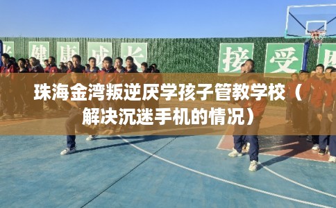 珠海金湾叛逆厌学孩子管教学校（解决沉迷手机的情况）