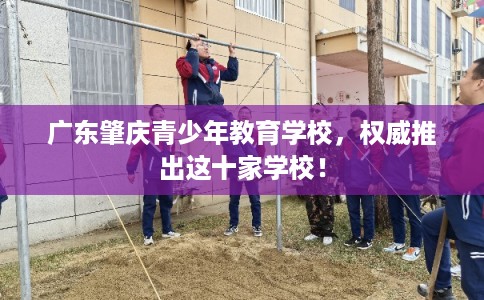 广东肇庆青少年教育学校,权威推出这十家学校! 广东肇庆青少年教育学校,权威推出这十家学校!