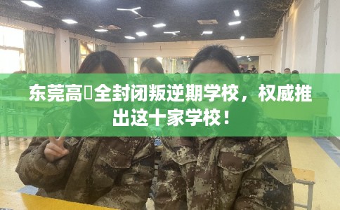 东莞高埗全封闭叛逆期学校，权威推出这十家学校！
