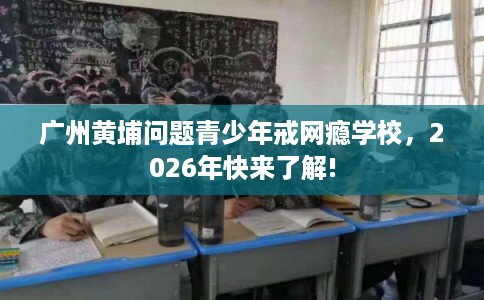 广州黄埔问题青少年戒网瘾学校,2026年快来了解! 广州黄埔问题青少年戒网瘾学校,2026年快来了解!