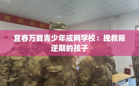 宜春万载青少年戒网学校：挽救叛逆期的孩子