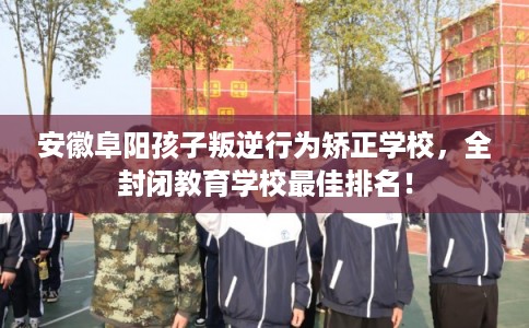 安徽阜阳孩子叛逆行为矫正学校,全封闭教育学校最佳排名! 安徽阜阳孩子叛逆行为矫正学校,全封闭教育学校最佳排名!