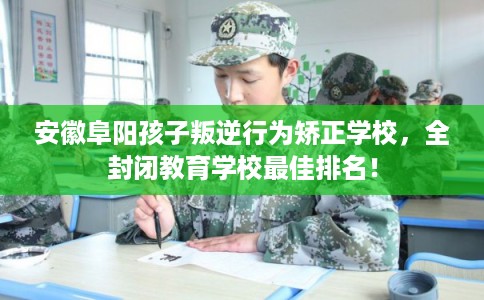 安徽阜阳孩子叛逆行为矫正学校,全封闭教育学校最佳排名! 安徽阜阳孩子叛逆行为矫正学校,全封闭教育学校最佳排名!