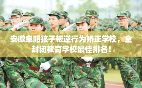 安徽阜阳孩子叛逆行为矫正学校，全封闭教育学校最佳排名！