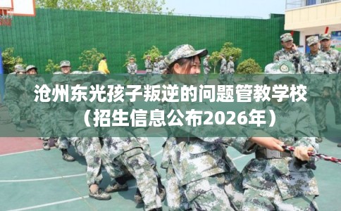 沧州东光孩子叛逆的问题管教学校（招生信息公布2026年）
