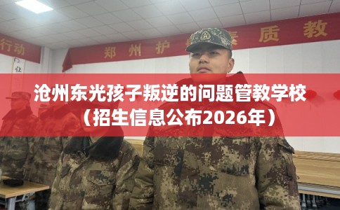 沧州东光孩子叛逆的问题管教学校（招生信息公布2026年）