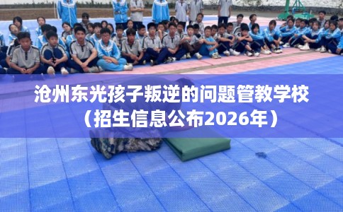 沧州东光孩子叛逆的问题管教学校（招生信息公布2026年）
