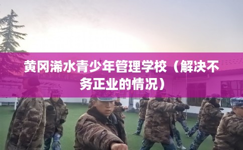 黄冈浠水青少年管理学校(解决不务正业的情况) 黄冈浠水青少年管理学校(解决不务正业的情况)
