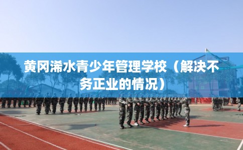 黄冈浠水青少年管理学校(解决不务正业的情况) 黄冈浠水青少年管理学校(解决不务正业的情况)